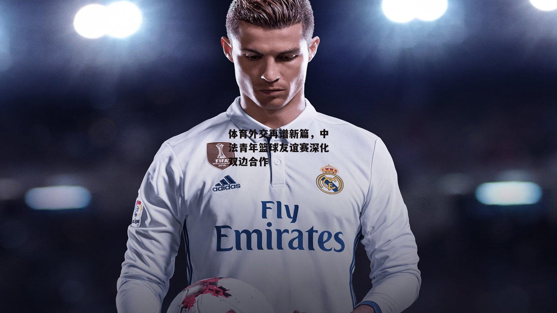 体育外交再谱新篇,中法青年篮球友谊赛深化双边合作