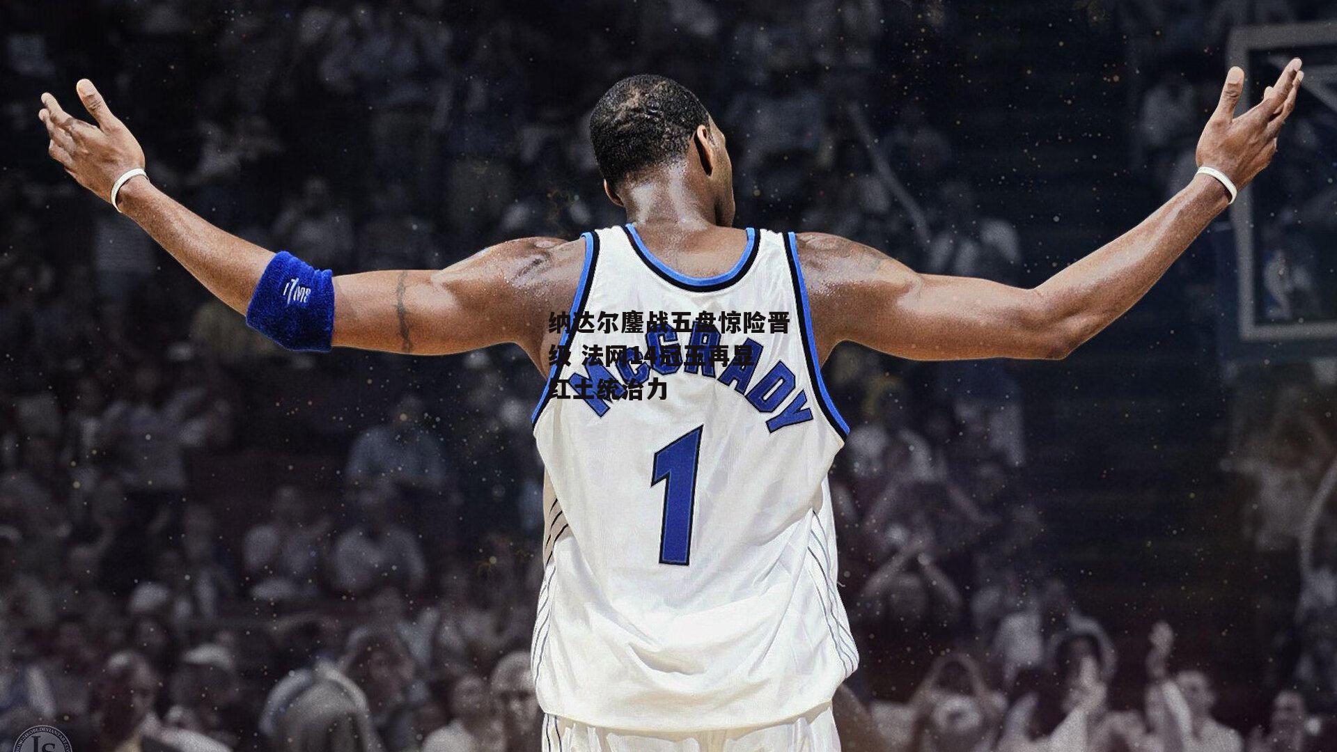 纳达尔鏖战五盘惊险晋级 法网14冠王再显红土统治力